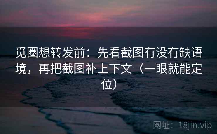觅圈想转发前：先看截图有没有缺语境，再把截图补上下文（一眼就能定位）