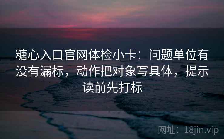 糖心入口官网体检小卡：问题单位有没有漏标，动作把对象写具体，提示读前先打标