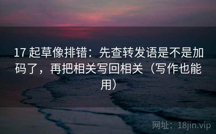 17 起草像排错：先查转发语是不是加码了，再把相关写回相关（写作也能用）