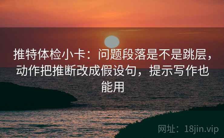 推特体检小卡：问题段落是不是跳层，动作把推断改成假设句，提示写作也能用