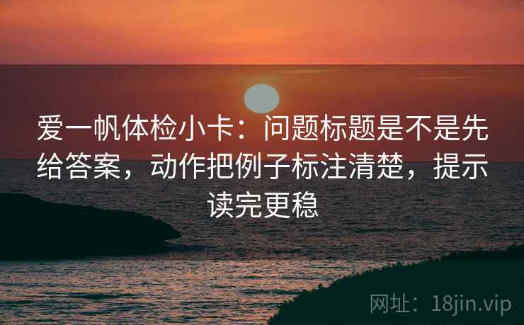 爱一帆体检小卡：问题标题是不是先给答案，动作把例子标注清楚，提示读完更稳