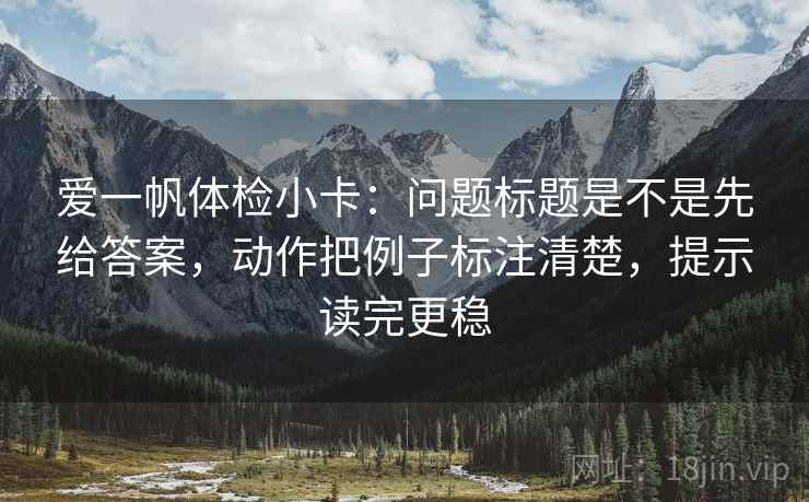 爱一帆体检小卡：问题标题是不是先给答案，动作把例子标注清楚，提示读完更稳