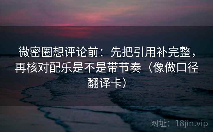 微密圈想评论前：先把引用补完整，再核对配乐是不是带节奏（像做口径翻译卡）