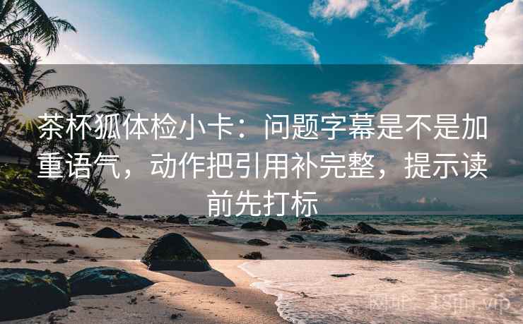 茶杯狐体检小卡：问题字幕是不是加重语气，动作把引用补完整，提示读前先打标