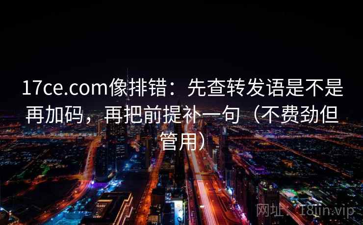 17ce.com像排错：先查转发语是不是再加码，再把前提补一句（不费劲但管用）