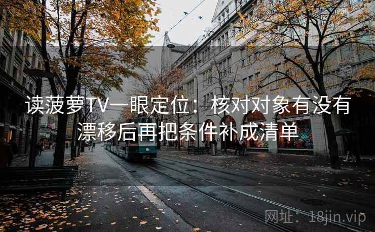 读菠萝TV一眼定位：核对对象有没有漂移后再把条件补成清单