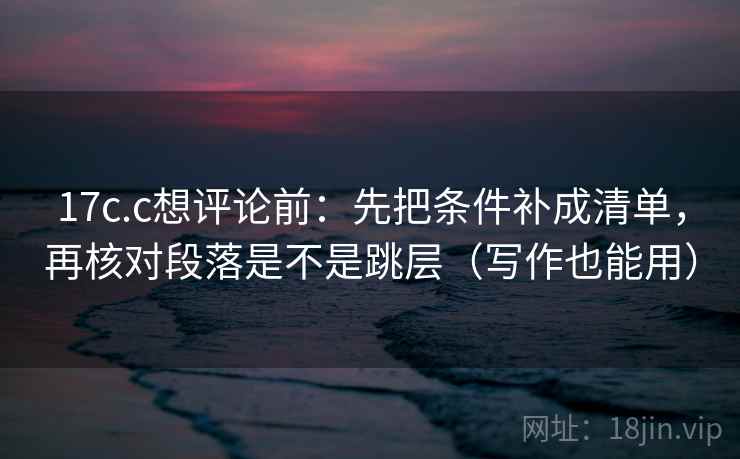 17c.c想评论前：先把条件补成清单，再核对段落是不是跳层（写作也能用）