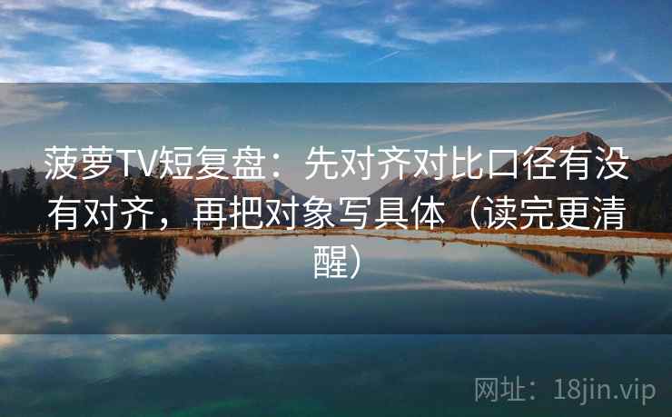 菠萝TV短复盘：先对齐对比口径有没有对齐，再把对象写具体（读完更清醒）