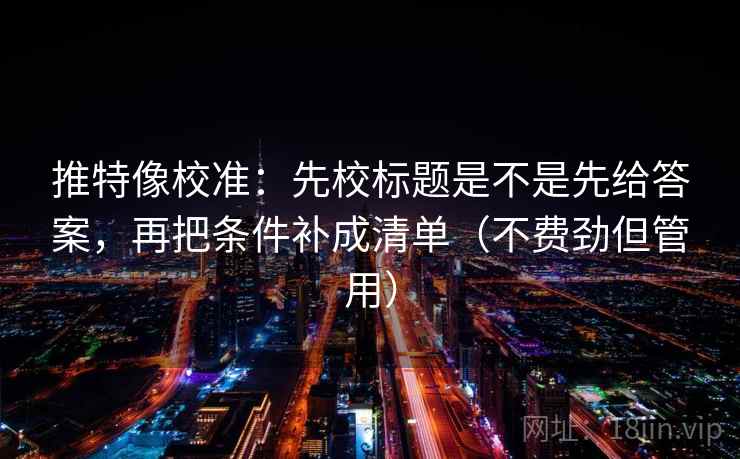 推特像校准：先校标题是不是先给答案，再把条件补成清单（不费劲但管用）