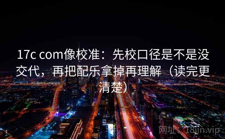 17c com像校准：先校口径是不是没交代，再把配乐拿掉再理解（读完更清楚）