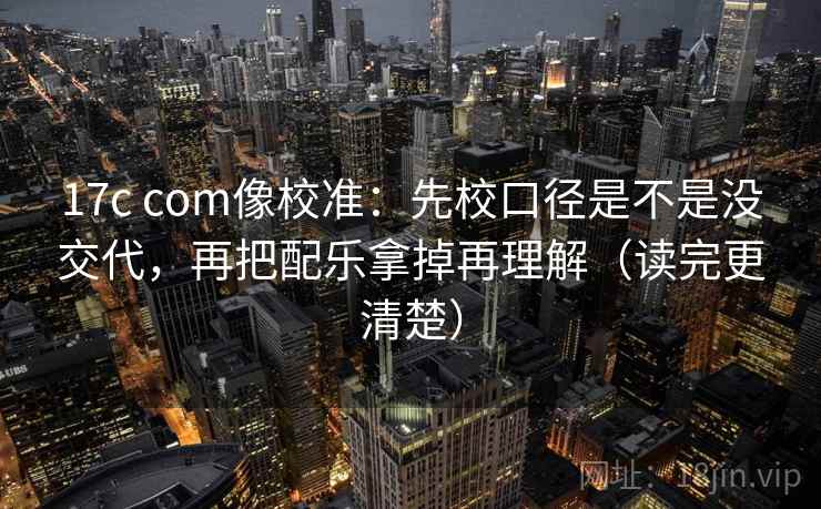 17c com像校准：先校口径是不是没交代，再把配乐拿掉再理解（读完更清楚）