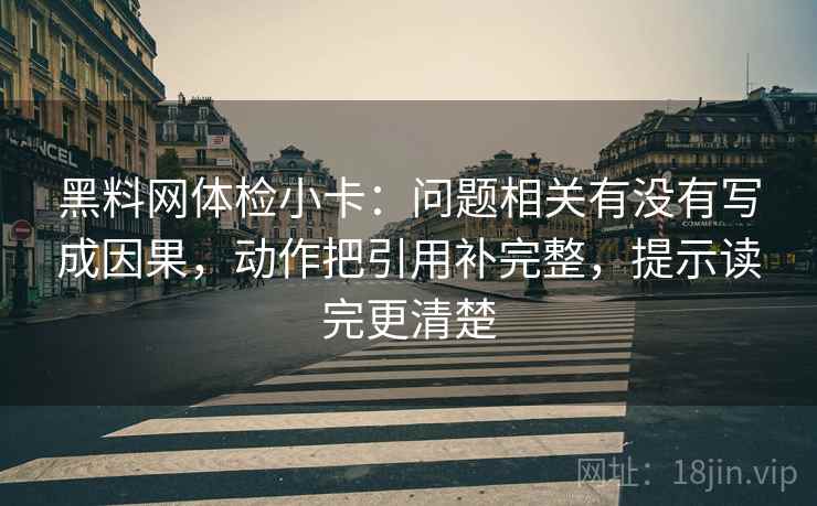 黑料网体检小卡：问题相关有没有写成因果，动作把引用补完整，提示读完更清楚