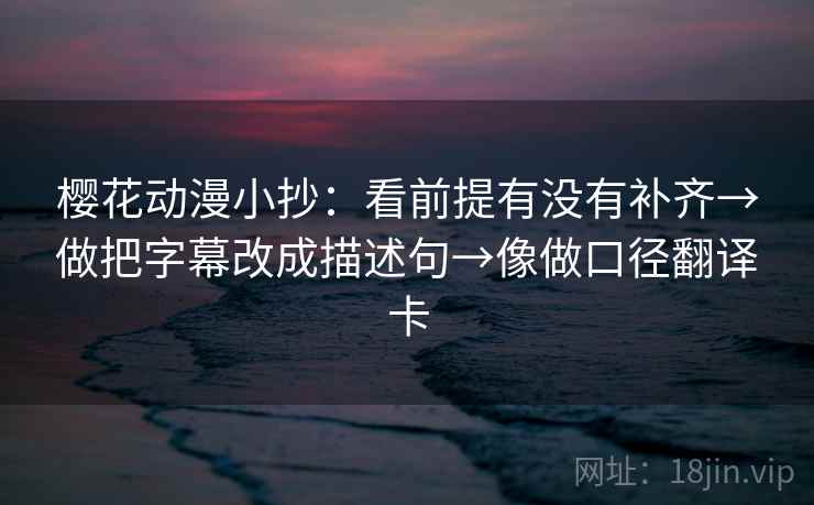 樱花动漫小抄：看前提有没有补齐→做把字幕改成描述句→像做口径翻译卡