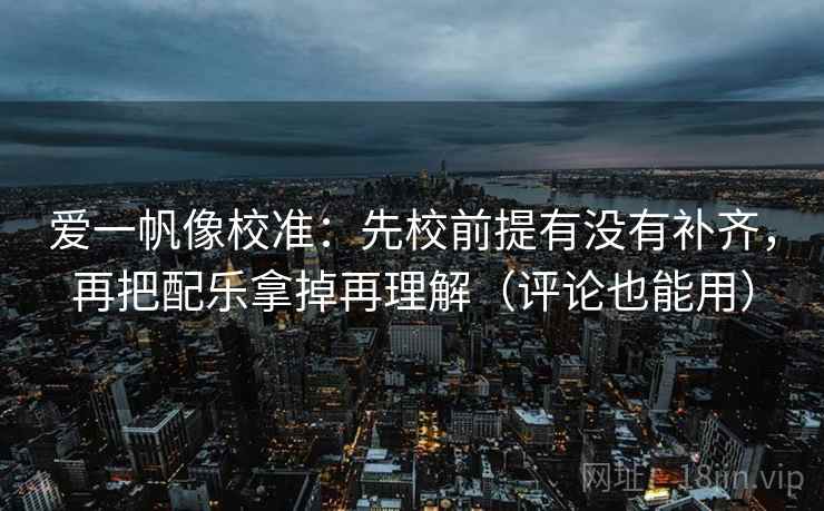 爱一帆像校准：先校前提有没有补齐，再把配乐拿掉再理解（评论也能用）