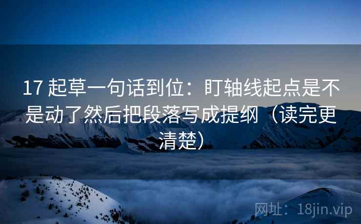 17 起草一句话到位：盯轴线起点是不是动了然后把段落写成提纲（读完更清楚）
