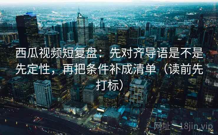 西瓜视频短复盘：先对齐导语是不是先定性，再把条件补成清单（读前先打标）
