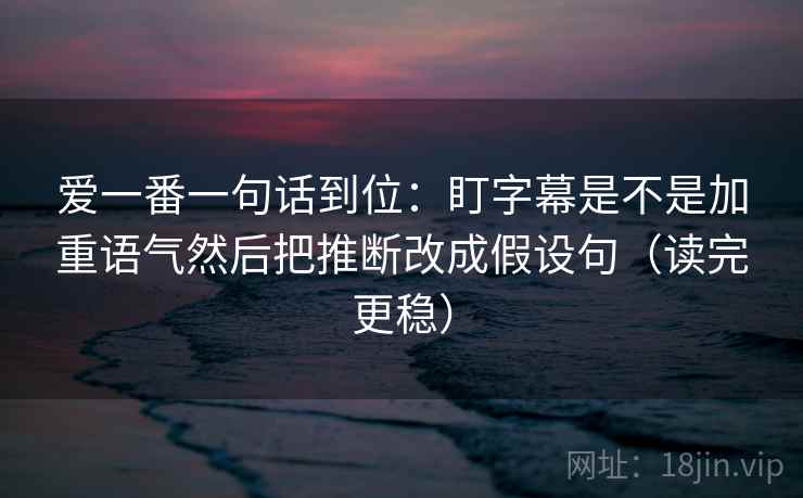 爱一番一句话到位：盯字幕是不是加重语气然后把推断改成假设句（读完更稳）