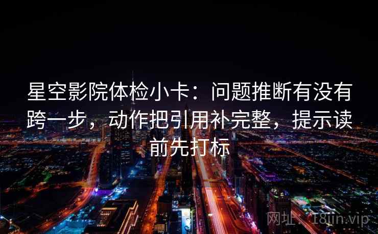 星空影院体检小卡：问题推断有没有跨一步，动作把引用补完整，提示读前先打标