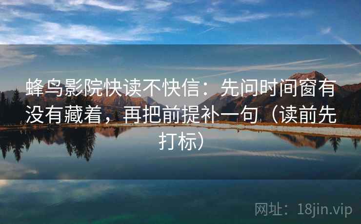 蜂鸟影院快读不快信：先问时间窗有没有藏着，再把前提补一句（读前先打标）