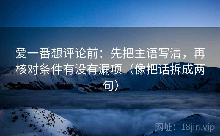 爱一番想评论前:先把主语写清,再核对条件有没有漏项(像把话拆成两句) 爱一番想评论前:先把主语写清,再核对条件有没有漏项(像把话拆成两句)