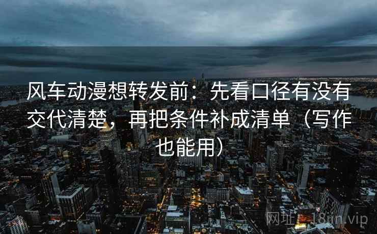 风车动漫想转发前：先看口径有没有交代清楚，再把条件补成清单（写作也能用）