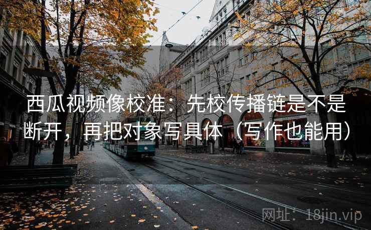 西瓜视频像校准：先校传播链是不是断开，再把对象写具体（写作也能用）