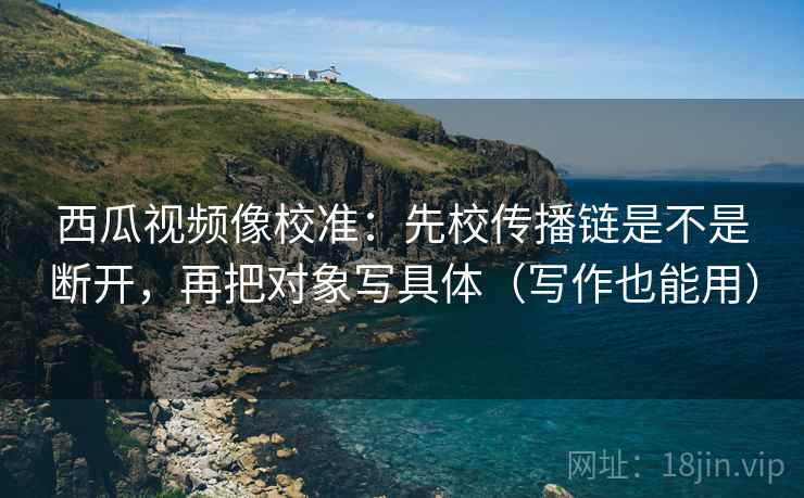 西瓜视频像校准：先校传播链是不是断开，再把对象写具体（写作也能用）
