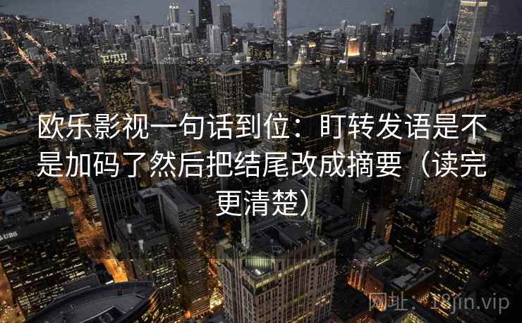 欧乐影视一句话到位：盯转发语是不是加码了然后把结尾改成摘要（读完更清楚）