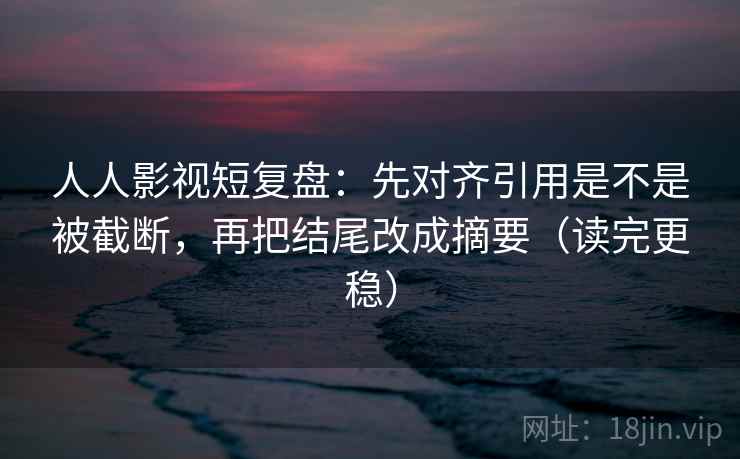 人人影视短复盘：先对齐引用是不是被截断，再把结尾改成摘要（读完更稳）
