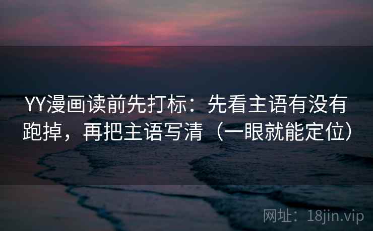 YY漫画读前先打标：先看主语有没有跑掉，再把主语写清（一眼就能定位）