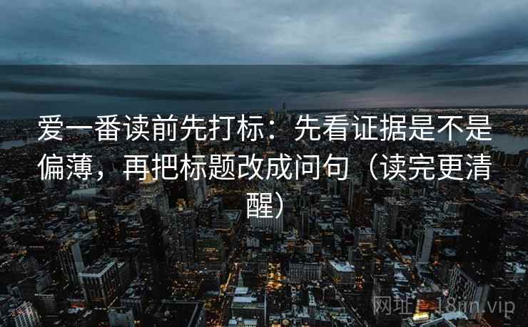爱一番读前先打标：先看证据是不是偏薄，再把标题改成问句（读完更清醒）