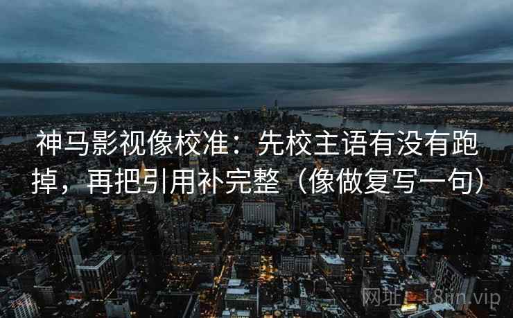 神马影视像校准:先校主语有没有跑掉,再把引用补完整(像做复写一句) 神马影视像校准:先校主语有没有跑掉,再把引用补完整(像做复写一句)