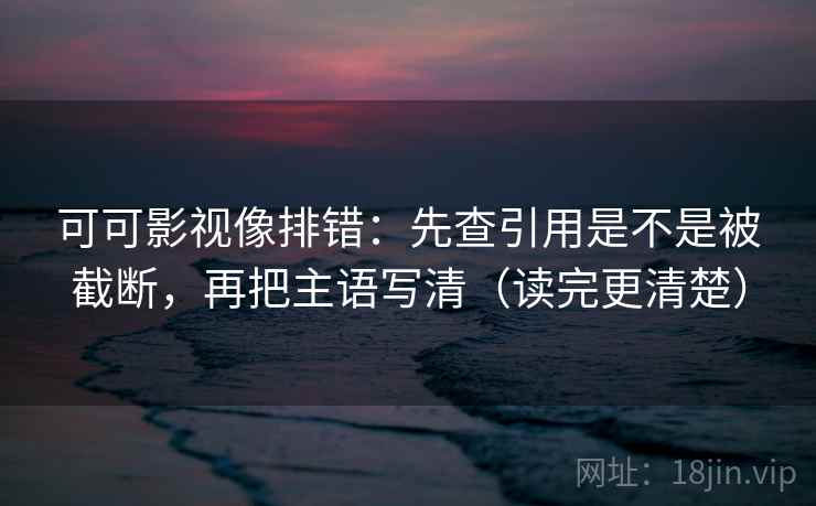 可可影视像排错：先查引用是不是被截断，再把主语写清（读完更清楚）