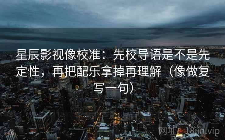 星辰影视像校准:先校导语是不是先定性,再把配乐拿掉再理解(像做复写一句) 星辰影视像校准:先校导语是不是先定性,再把配乐拿掉再理解(像做复写一句)