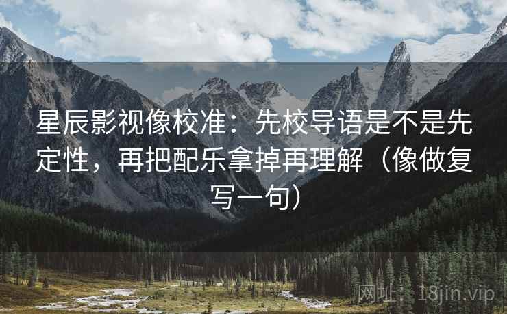星辰影视像校准:先校导语是不是先定性,再把配乐拿掉再理解(像做复写一句) 星辰影视像校准:先校导语是不是先定性,再把配乐拿掉再理解(像做复写一句)