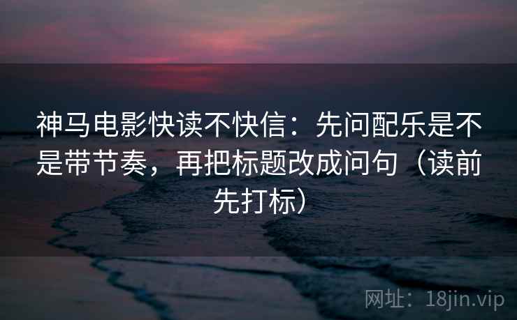 神马电影快读不快信：先问配乐是不是带节奏，再把标题改成问句（读前先打标）
