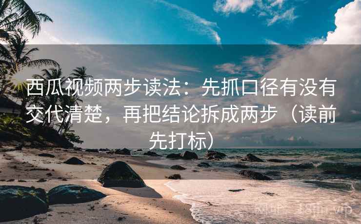 西瓜视频两步读法：先抓口径有没有交代清楚，再把结论拆成两步（读前先打标）