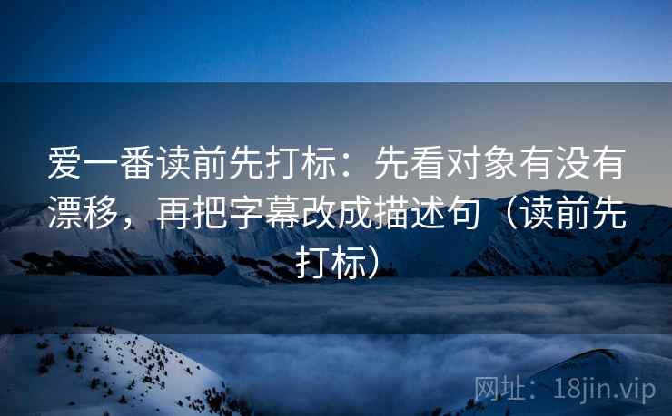 爱一番读前先打标:先看对象有没有漂移,再把字幕改成描述句(读前先打标) 爱一番读前先打标:先看对象有没有漂移,再把字幕改成描述句(读前先打标)