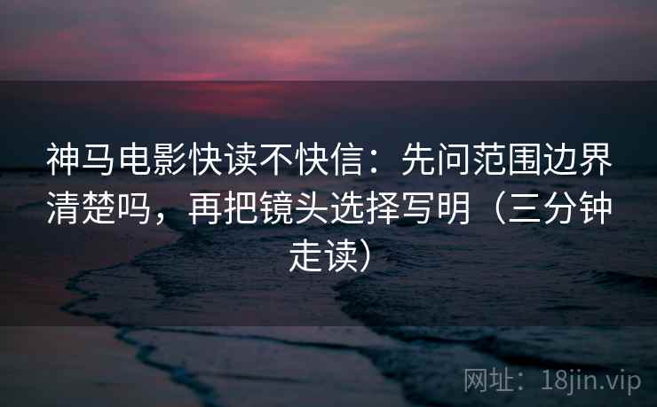 神马电影快读不快信:先问范围边界清楚吗,再把镜头选择写明(三分钟走读) 神马电影快读不快信:先问范围边界清楚吗,再把镜头选择写明(三分钟走读)