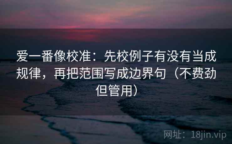 爱一番像校准:先校例子有没有当成规律,再把范围写成边界句(不费劲但管用) 爱一番像校准:先校例子有没有当成规律,再把范围写成边界句(不费劲但管用)