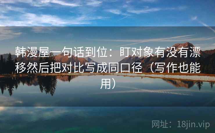 韩漫屋一句话到位:盯对象有没有漂移然后把对比写成同口径(写作也能用) 韩漫屋一句话到位:盯对象有没有漂移然后把对比写成同口径(写作也能用)