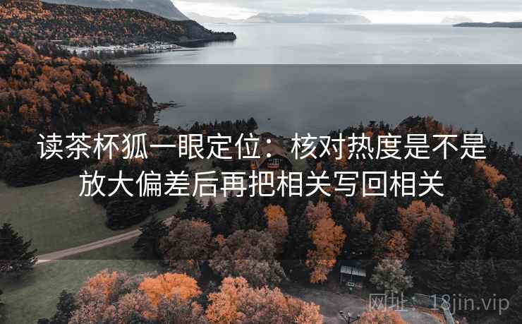 读茶杯狐一眼定位：核对热度是不是放大偏差后再把相关写回相关