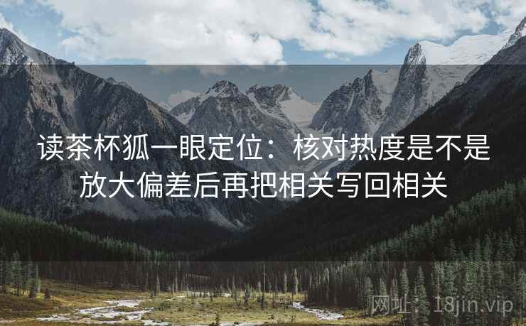 读茶杯狐一眼定位:核对热度是不是放大偏差后再把相关写回相关 读茶杯狐一眼定位:核对热度是不是放大偏差后再把相关写回相关