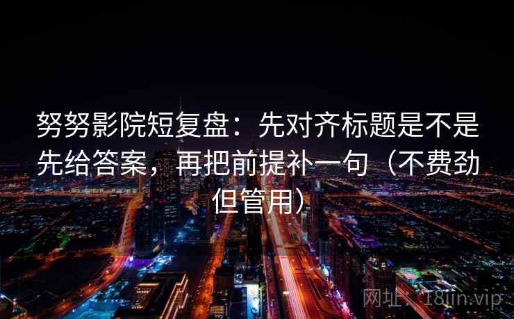 努努影院短复盘：先对齐标题是不是先给答案，再把前提补一句（不费劲但管用）