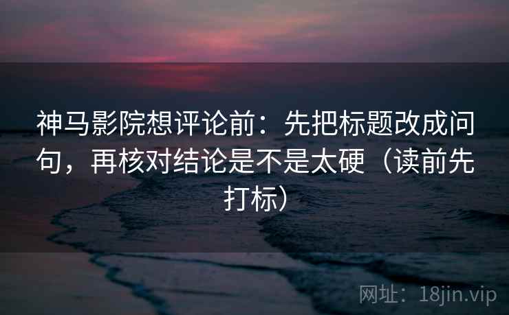 神马影院想评论前：先把标题改成问句，再核对结论是不是太硬（读前先打标）