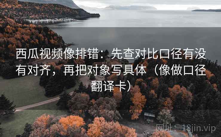西瓜视频像排错：先查对比口径有没有对齐，再把对象写具体（像做口径翻译卡）