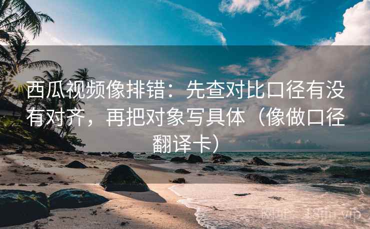 西瓜视频像排错：先查对比口径有没有对齐，再把对象写具体（像做口径翻译卡）