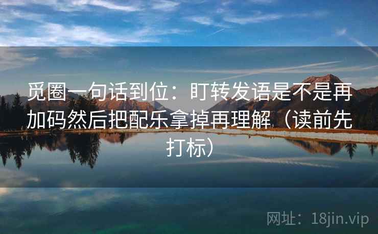 觅圈一句话到位：盯转发语是不是再加码然后把配乐拿掉再理解（读前先打标）
