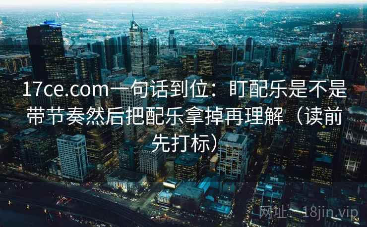 17ce.com一句话到位：盯配乐是不是带节奏然后把配乐拿掉再理解（读前先打标）