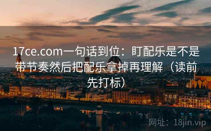 17ce.com一句话到位:盯配乐是不是带节奏然后把配乐拿掉再理解(读前先打标) 17ce.com一句话到位:盯配乐是不是带节奏然后把配乐拿掉再理解(读前先打标)